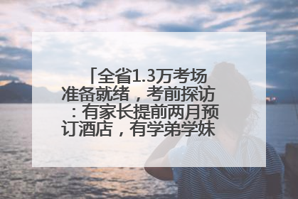 全省1.3万考场准备就绪，考前探访：有家长提前两月预订酒店，有学弟学妹隔空送上暖心祝福