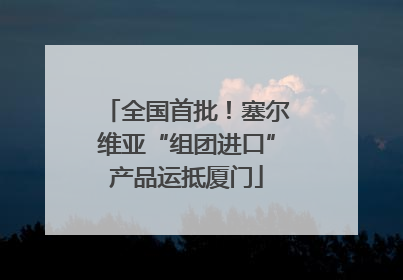 全国首批！塞尔维亚“组团进口”产品运抵厦门