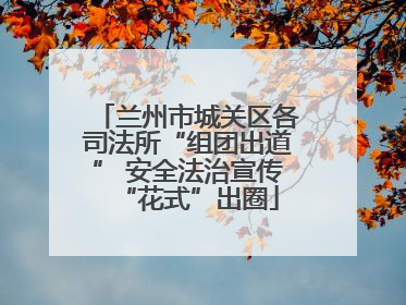 兰州市城关区各司法所“组团出道” 安全法治宣传“花式”出圈
