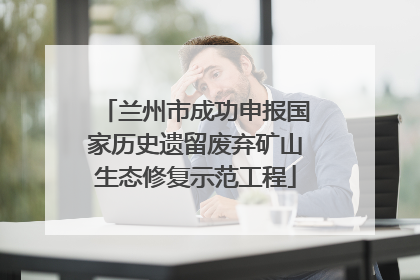 兰州市成功申报国家历史遗留废弃矿山生态修复示范工程