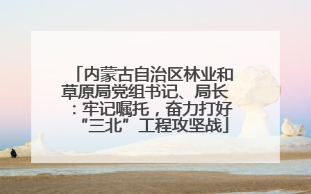 内蒙古自治区林业和草原局党组书记、局长：牢记嘱托，奋力打好“三北”工程攻坚战