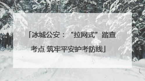 冰城公安：“拉网式”踏查考点 筑牢平安护考防线