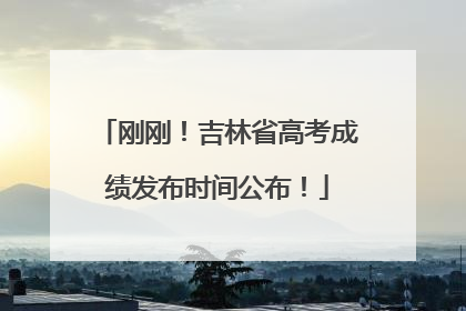 刚刚！吉林省高考成绩发布时间公布！