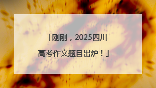 刚刚，2025四川高考作文题目出炉！