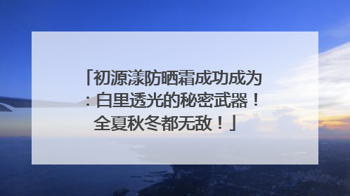 初源漾防晒霜成功成为：白里透光的秘密武器！全夏秋冬都无敌！