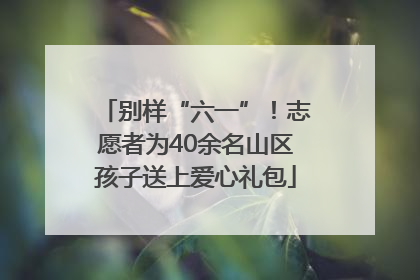 别样“六一”！志愿者为40余名山区孩子送上爱心礼包