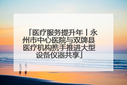 医疗服务提升年丨永州市中心医院与双牌县医疗机构携手推进大型设备仪器共享