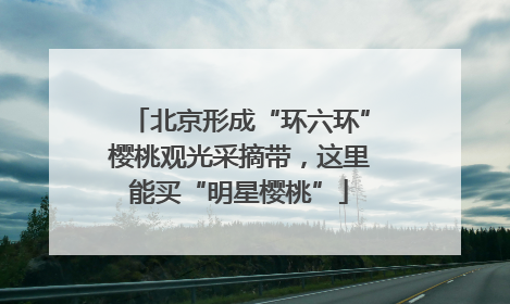北京形成“环六环”樱桃观光采摘带，这里能买“明星樱桃”