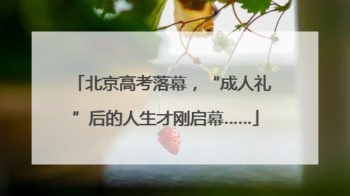 北京高考落幕，“成人礼”后的人生才刚启幕……