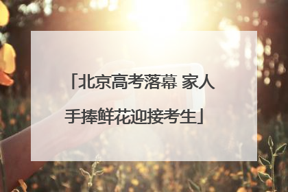 北京高考落幕 家人手捧鲜花迎接考生