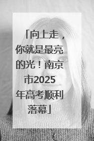 向上走，你就是最亮的光！南京市2025年高考顺利落幕