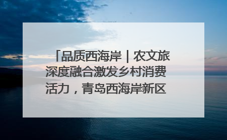 品质西海岸｜农文旅深度融合激发乡村消费活力，青岛西海岸新区的乡村振兴实践