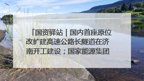 国资驿站｜国内首座原位改扩建高速公路长隧道在济南开工建设；国家能源集团一技术达国际领先水平