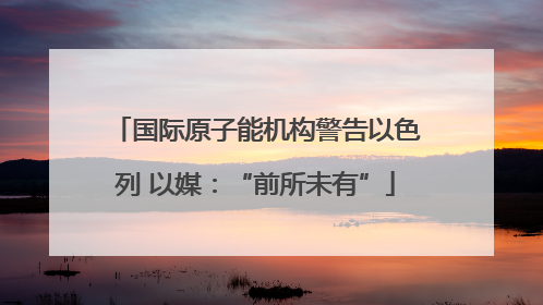 国际原子能机构警告以色列 以媒：“前所未有”