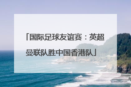 国际足球友谊赛：英超曼联队胜中国香港队