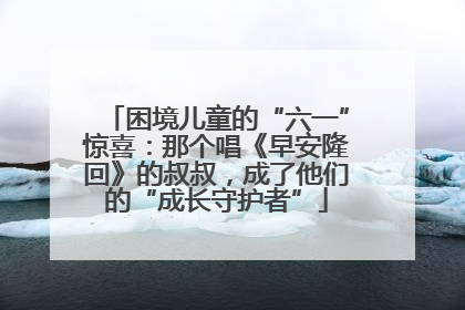 困境儿童的“六一”惊喜：那个唱《早安隆回》的叔叔，成了他们的“成长守护者”