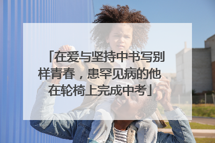 在爱与坚持中书写别样青春，患罕见病的他在轮椅上完成中考