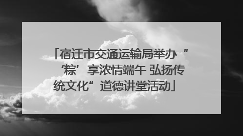 宿迁市交通运输局举办“‘粽’享浓情端午 弘扬传统文化”道德讲堂活动