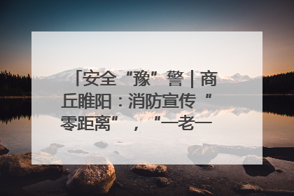 安全“豫”警｜商丘睢阳：消防宣传“零距离”，“一老一小”同守护