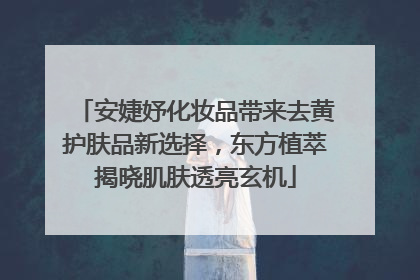 安婕妤化妆品带来去黄护肤品新选择，东方植萃揭晓肌肤透亮玄机