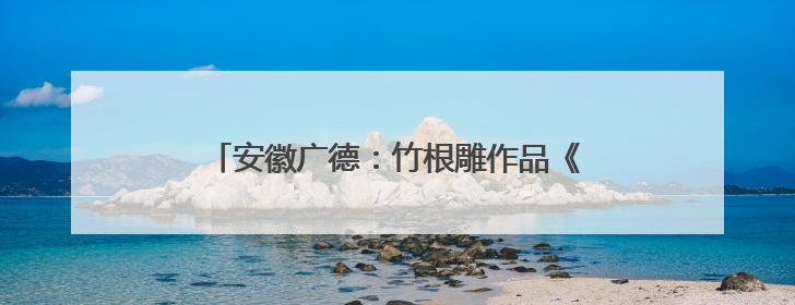 安徽广德：竹根雕作品《梁丰岁稔》斩获金鼎奖