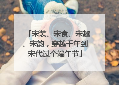 宋装、宋食、宋趣、宋韵，穿越千年到宋代过个端午节