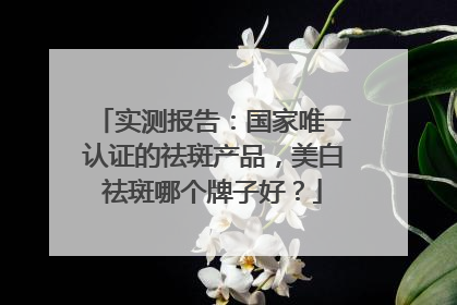 实测报告：国家唯一认证的祛斑产品，美白祛斑哪个牌子好？