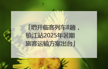 增开临客列车8趟，镇江站2025年暑期旅客运输方案出台