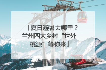 夏日避暑去哪里？兰州四大乡村“世外桃源”等你来