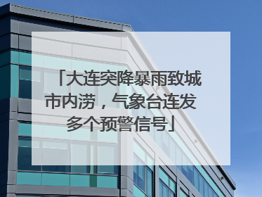 大连突降暴雨致城市内涝，气象台连发多个预警信号