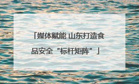 媒体赋能 山东打造食品安全“标杆矩阵”