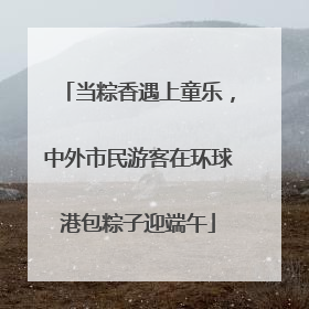 当粽香遇上童乐，中外市民游客在环球港包粽子迎端午