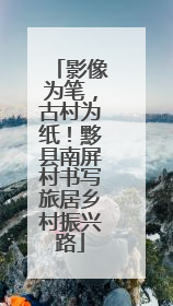 影像为笔，古村为纸！黟县南屏村书写旅居乡村振兴路