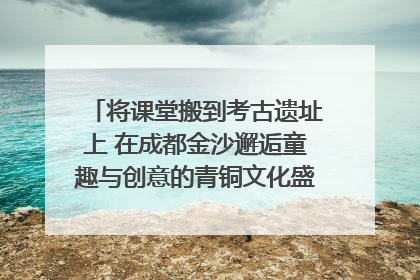将课堂搬到考古遗址上 在成都金沙邂逅童趣与创意的青铜文化盛宴｜文化中国行