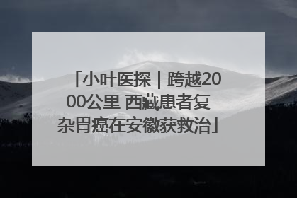 小叶医探｜跨越2000公里 西藏患者复杂胃癌在安徽获救治