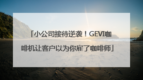 小公司接待逆袭！GEVI咖啡机让客户以为你雇了咖啡师