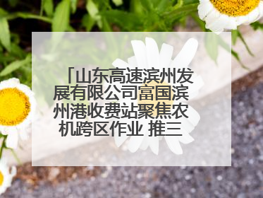山东高速滨州发展有限公司富国滨州港收费站聚焦农机跨区作业 推三项助农服务