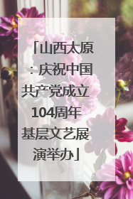 山西太原：庆祝中国共产党成立104周年基层文艺展演举办