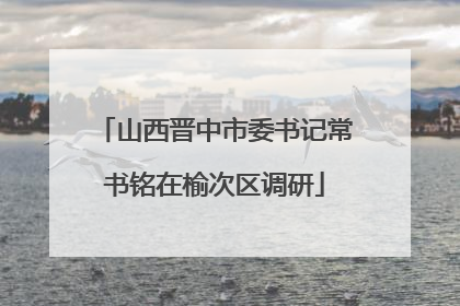 山西晋中市委书记常书铭在榆次区调研