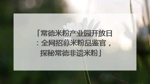 常德米粉产业园开放日：全网招募米粉品鉴官，探秘常德非遗米粉