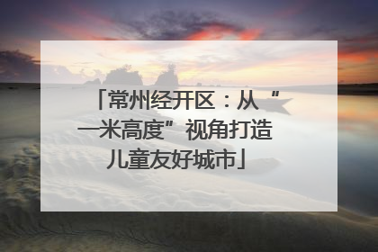 常州经开区：从“一米高度”视角打造儿童友好城市
