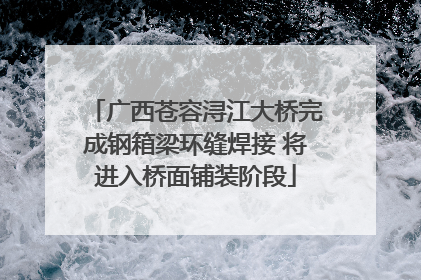 广西苍容浔江大桥完成钢箱梁环缝焊接 将进入桥面铺装阶段