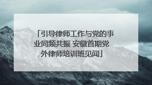 引导律师工作与党的事业同频共振 安徽首期党外律师培训班见闻