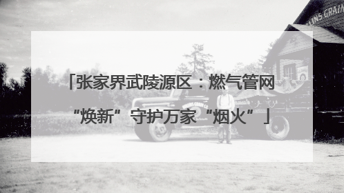 张家界武陵源区：燃气管网“焕新”守护万家“烟火”