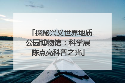 探秘兴义世界地质公园博物馆：科学展陈点亮科普之光