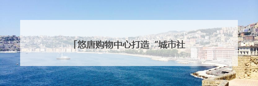 悠唐购物中心打造“城市社交场”，客流提升75%