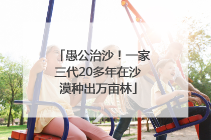 愚公治沙！一家三代20多年在沙漠种出万亩林
