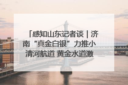 感知山东记者谈｜济南“真金白银”力推小清河航道 黄金水道激活区域经济新动能