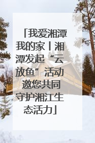 我爱湘潭我的家丨湘潭发起“云放鱼”活动 邀您共同守护湘江生态活力
