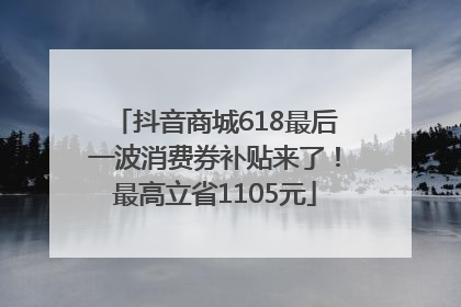 抖音商城618最后一波消费券补贴来了！最高立省1105元